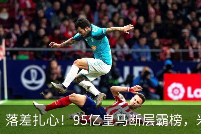 落差扎心！95亿皇马断层霸榜，米兰18.5亿排14，意甲追英超难在哪